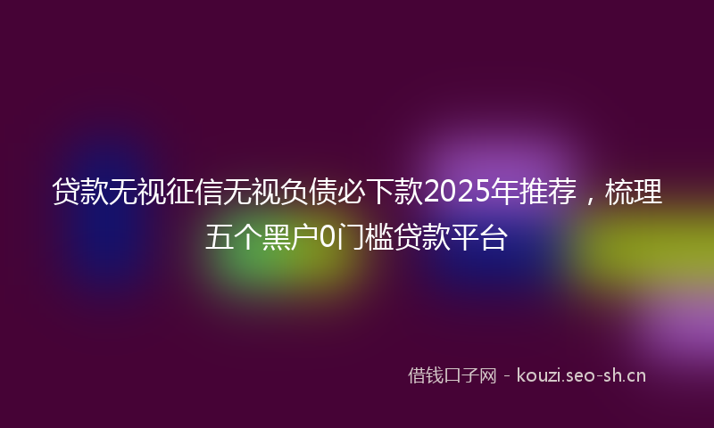 贷款无视征信无视负债必下款2025年推荐，梳理五个黑户0门槛贷款平台