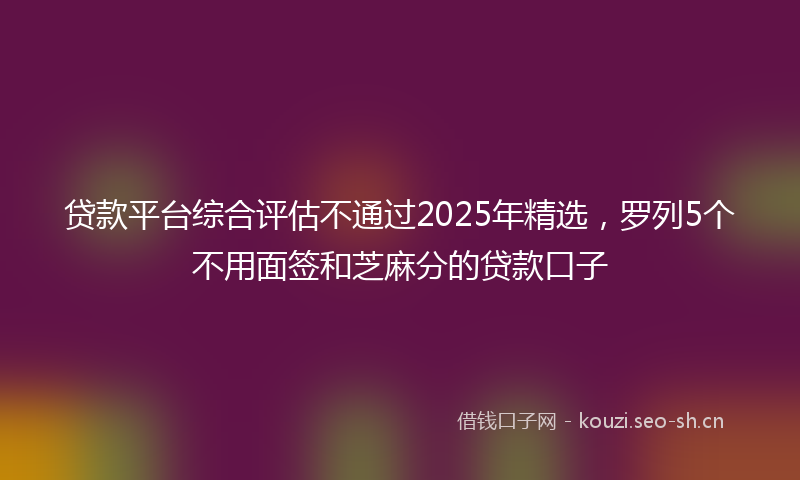贷款平台综合评估不通过2025年精选，罗列5个不用面签和芝麻分的贷款口子