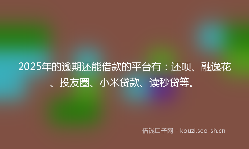 2025年的逾期还能借款的平台有：还呗、融逸花、投友圈、小米贷款、读秒贷等。