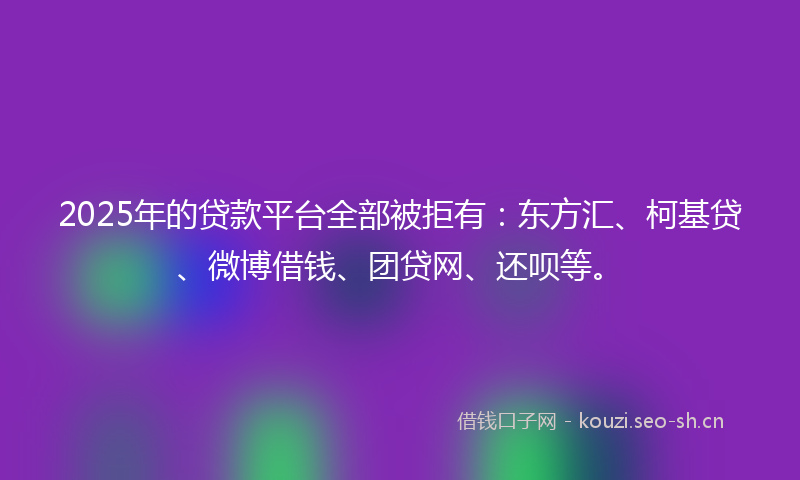 2025年的贷款平台全部被拒有：东方汇、柯基贷、微博借钱、团贷网、还呗等。