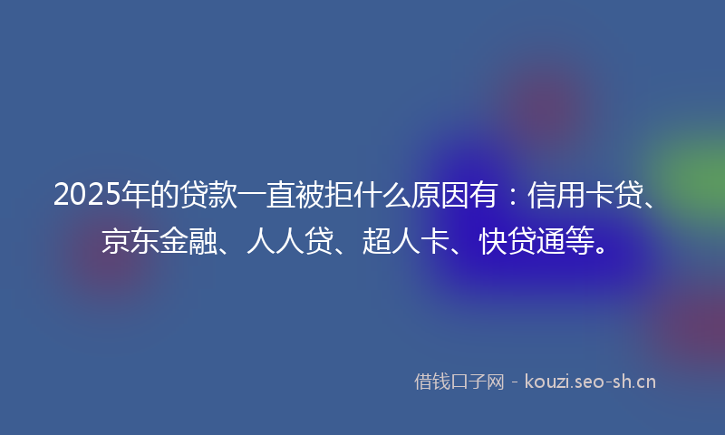 2025年的贷款一直被拒什么原因有：信用卡贷、京东金融、人人贷、超人卡、快贷通等。
