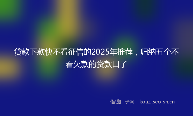 贷款下款快不看征信的2025年推荐，归纳五个不看欠款的贷款口子