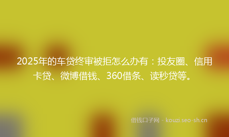 2025年的车贷终审被拒怎么办有：投友圈、信用卡贷、微博借钱、360借条、读秒贷等。