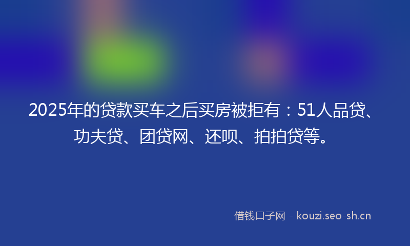 2025年的贷款买车之后买房被拒有：51人品贷、功夫贷、团贷网、还呗、拍拍贷等。