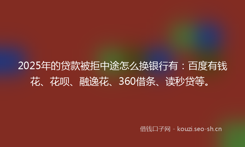 2025年的贷款被拒中途怎么换银行有：百度有钱花、花呗、融逸花、360借条、读秒贷等。