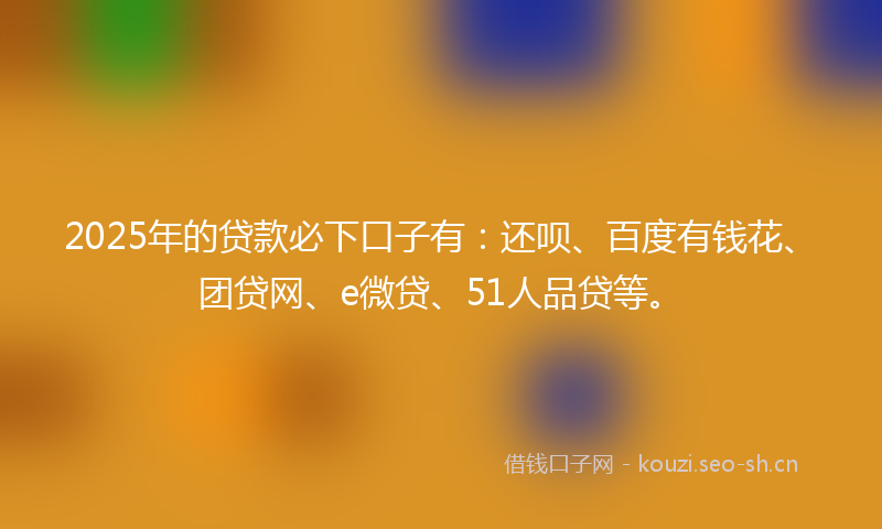 2025年的贷款必下口子有：还呗、百度有钱花、团贷网、e微贷、51人品贷等。