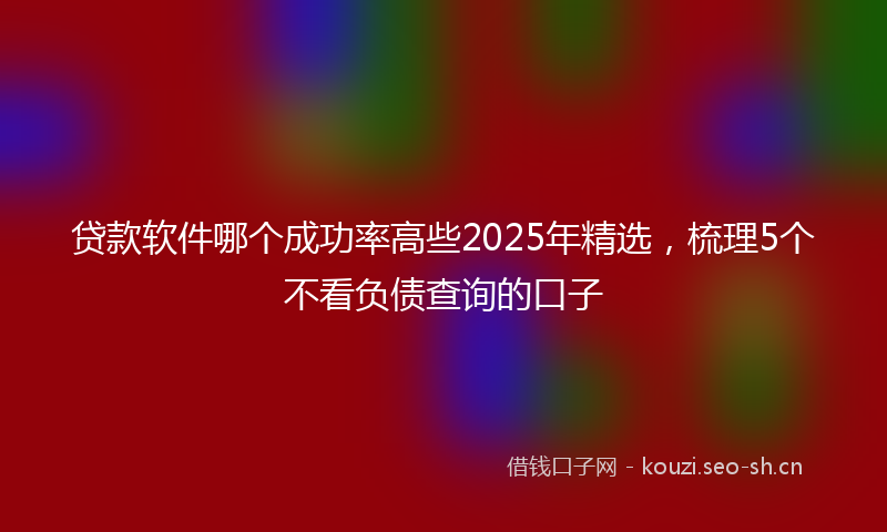 贷款软件哪个成功率高些2025年精选，梳理5个不看负债查询的口子