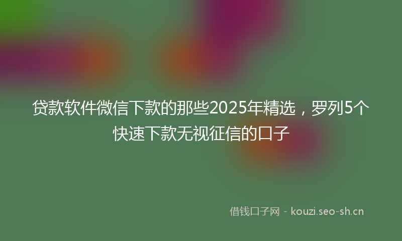 贷款软件微信下款的那些2025年精选,罗列5个快速下款无视征信的口子