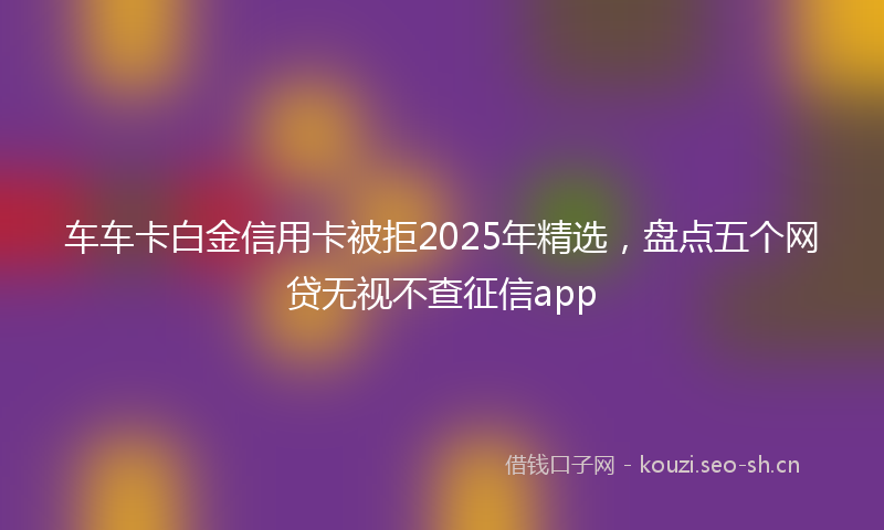 车车卡白金信用卡被拒2025年精选，盘点五个网贷无视不查征信app