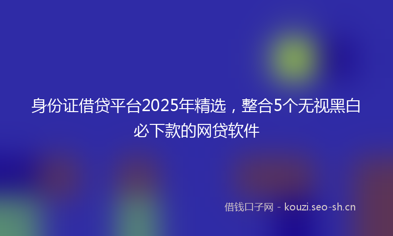 身份证借贷平台2025年精选，整合5个无视黑白必下款的网贷软件