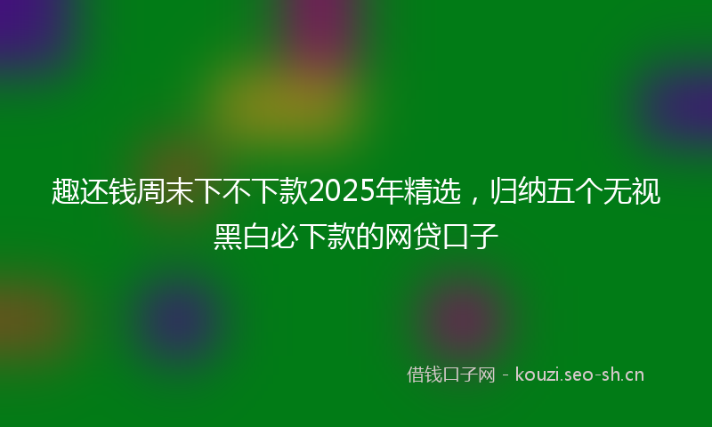 趣还钱周末下不下款2025年精选,归纳五个无视黑白必下款的网贷口子