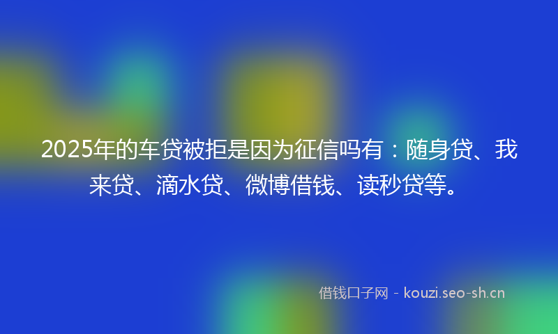 2025年的车贷被拒是因为征信吗有:随身贷、我来贷、滴水贷、微博借钱、读秒贷等。