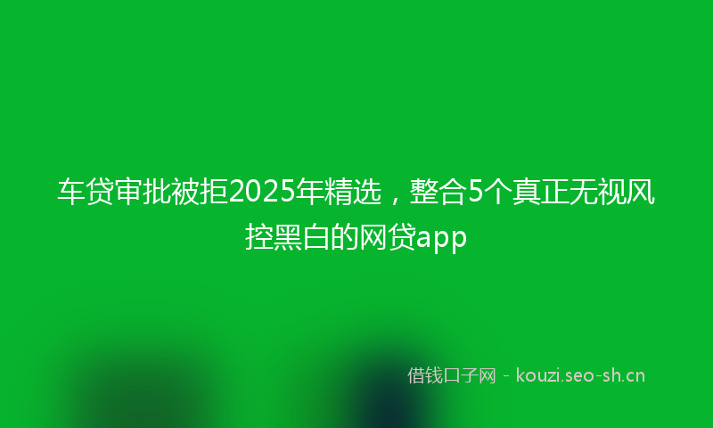 车贷审批被拒2025年精选,整合5个真正无视风控黑白的网贷app