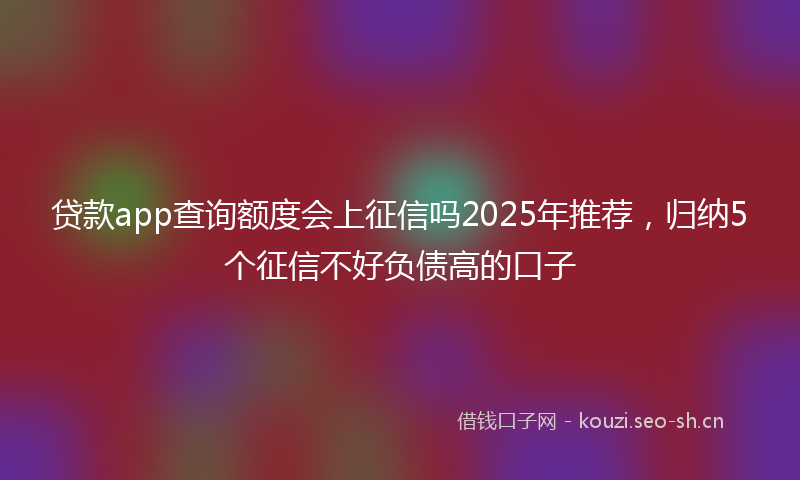 贷款app查询额度会上征信吗2025年推荐，归纳5个征信不好负债高的口子