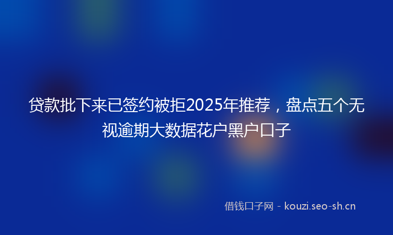贷款批下来已签约被拒2025年推荐，盘点五个无视逾期大数据花户黑户口子