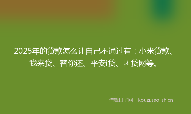 2025年的贷款怎么让自己不通过有：小米贷款、我来贷、替你还、平安i贷、团贷网等。