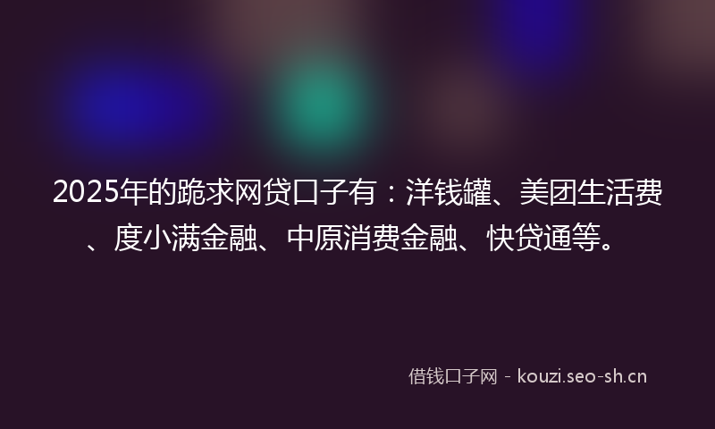 2025年的跪求网贷口子有：洋钱罐、美团生活费、度小满金融、中原消费金融、快贷通等。