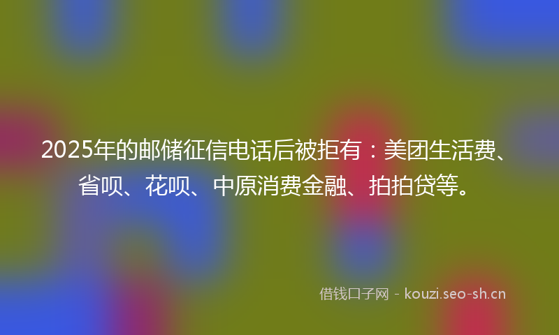 2025年的邮储征信电话后被拒有：美团生活费、省呗、花呗、中原消费金融、拍拍贷等。