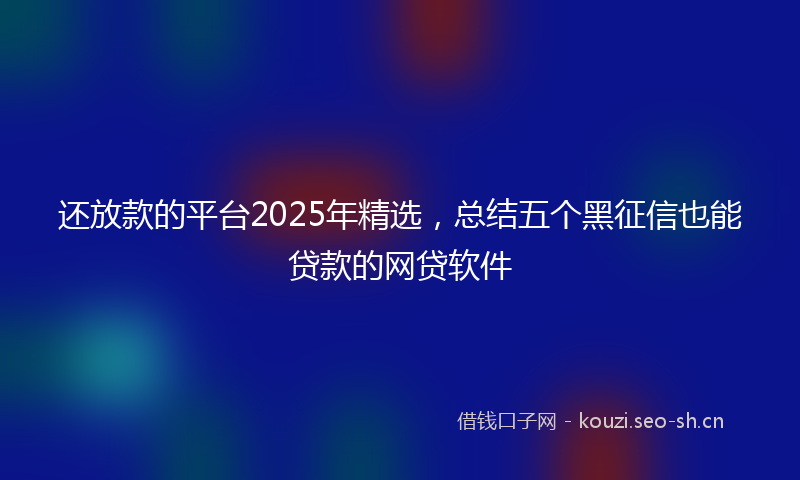 还放款的平台2025年精选，总结五个黑征信也能贷款的网贷软件