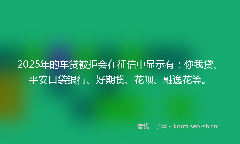 2025年的车贷被拒会在征信中显示有：你我贷、平安口袋银行、好期贷、花呗、融逸花等。