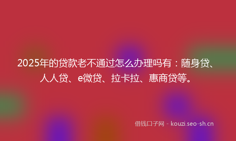 2025年的贷款老不通过怎么办理吗有：随身贷、人人贷、e微贷、拉卡拉、惠商贷等。