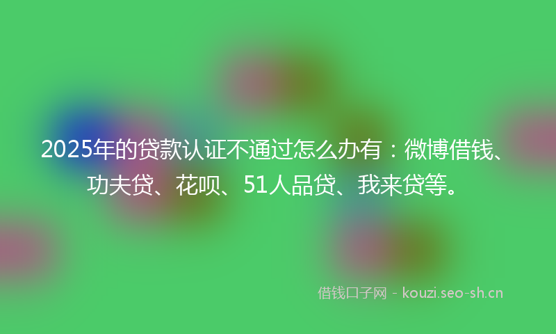 2025年的贷款认证不通过怎么办有：微博借钱、功夫贷、花呗、51人品贷、我来贷等。