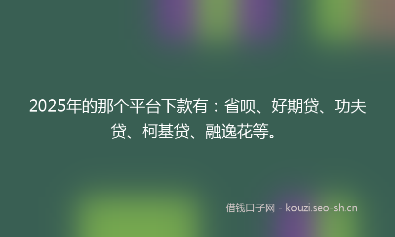 2025年的那个平台下款有:省呗、好期贷、功夫贷、柯基贷、融逸花等。
