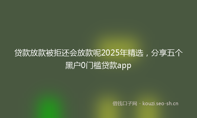 贷款放款被拒还会放款呢2025年精选，分享五个黑户0门槛贷款app