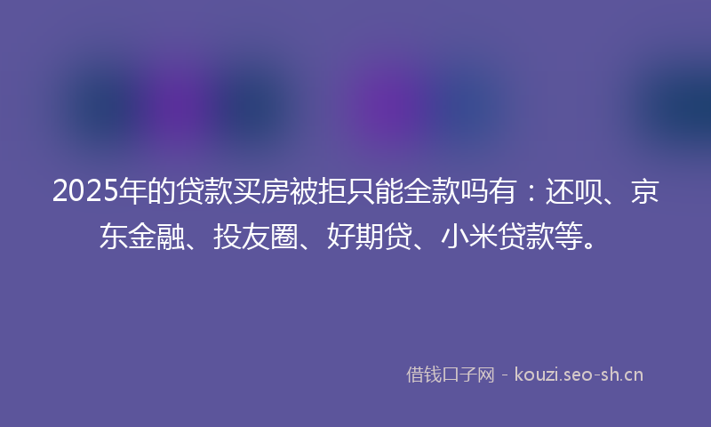 2025年的贷款买房被拒只能全款吗有：还呗、京东金融、投友圈、好期贷、小米贷款等。