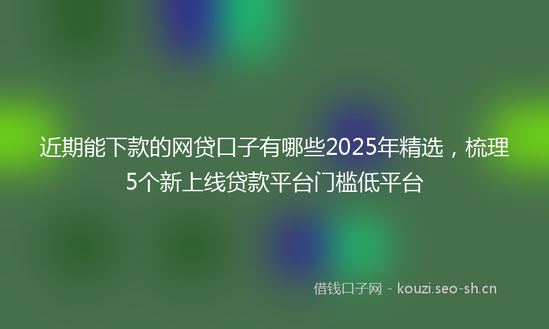 近期能下款的网贷口子有哪些2025年精选，梳理5个新上线贷款平台门槛低平台