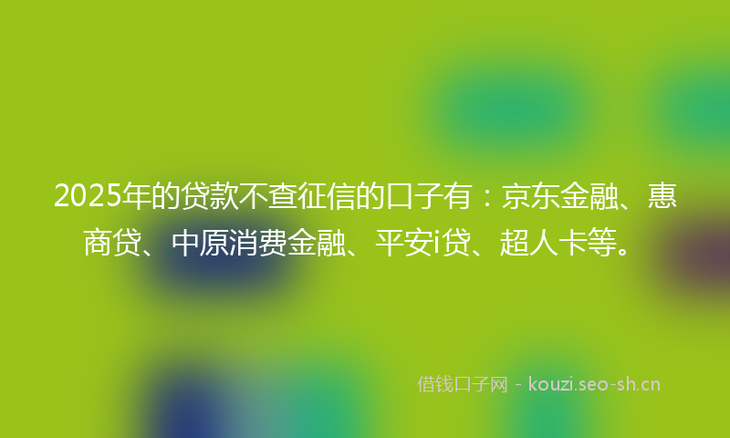 2025年的贷款不查征信的口子有：京东金融、惠商贷、中原消费金融、平安i贷、超人卡等。
