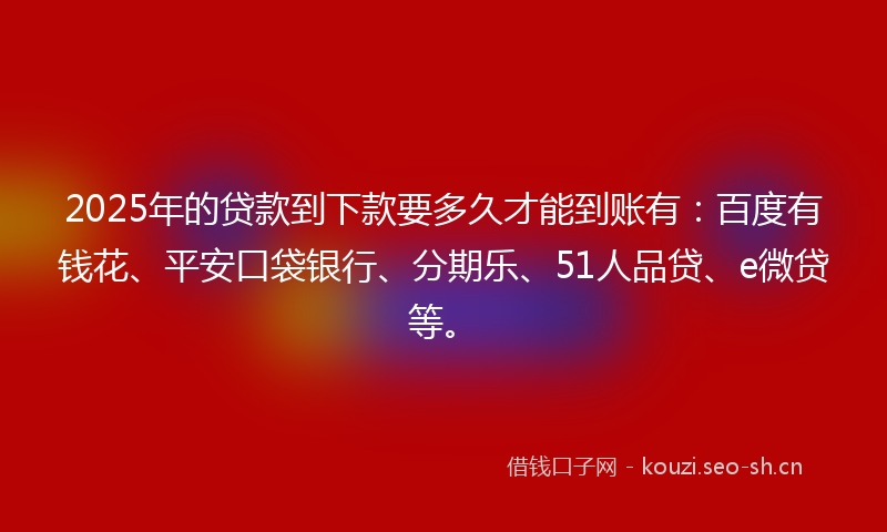 2025年的贷款到下款要多久才能到账有：百度有钱花、平安口袋银行、分期乐、51人品贷、e微贷等。