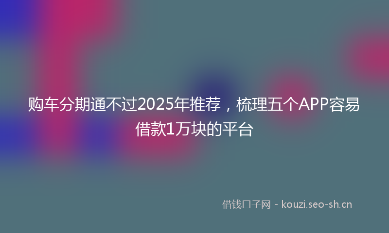 购车分期通不过2025年推荐，梳理五个APP容易借款1万块的平台