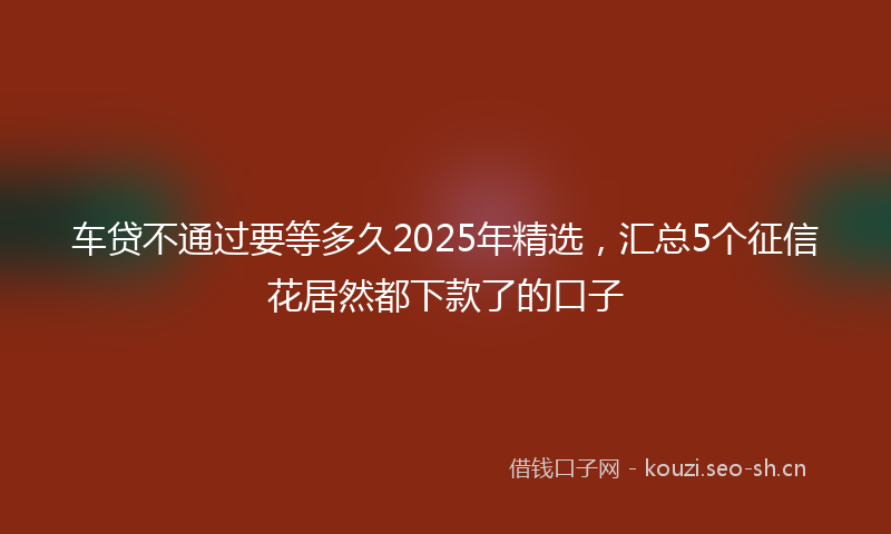 车贷不通过要等多久2025年精选，汇总5个征信花居然都下款了的口子