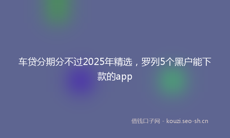 车贷分期分不过2025年精选，罗列5个黑户能下款的app
