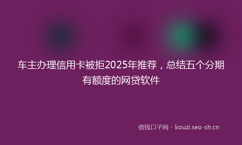车主办理信用卡被拒2025年推荐，总结五个分期有额度的网贷软件