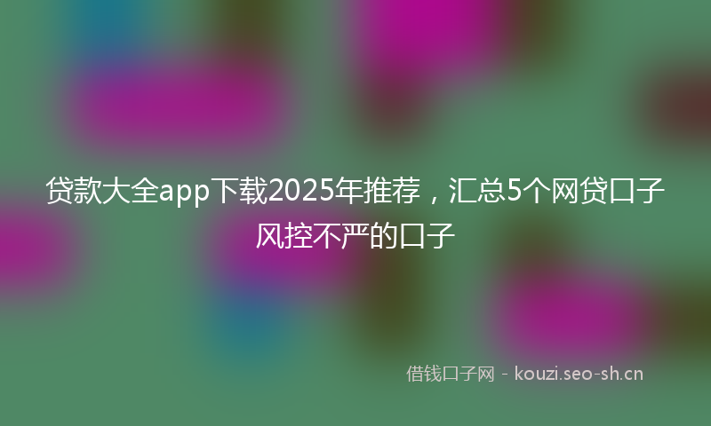 贷款大全app下载2025年推荐，汇总5个网贷口子风控不严的口子