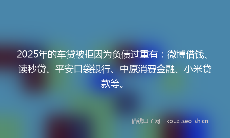 2025年的车贷被拒因为负债过重有:微博借钱、读秒贷、平安口袋银行、中原消费金融、小米贷款等。