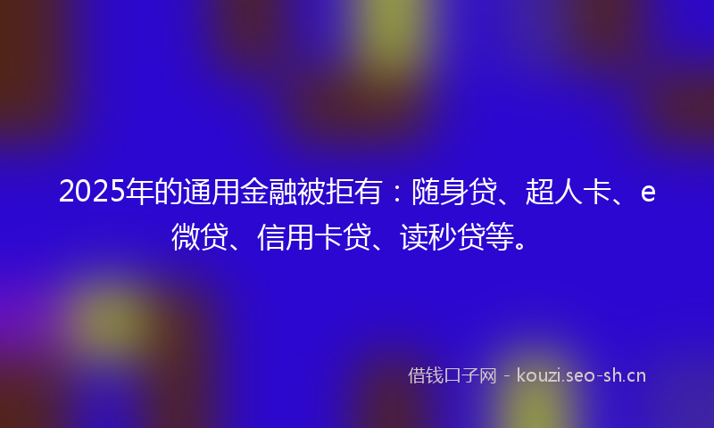 2025年的通用金融被拒有：随身贷、超人卡、e微贷、信用卡贷、读秒贷等。