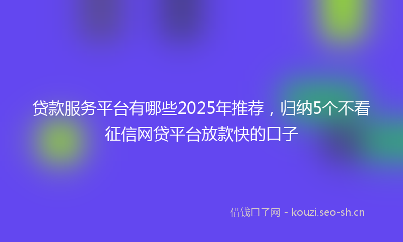 贷款服务平台有哪些2025年推荐，归纳5个不看征信网贷平台放款快的口子
