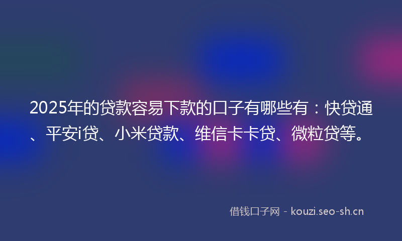 2025年的贷款容易下款的口子有哪些有：快贷通、平安i贷、小米贷款、维信卡卡贷、微粒贷等。