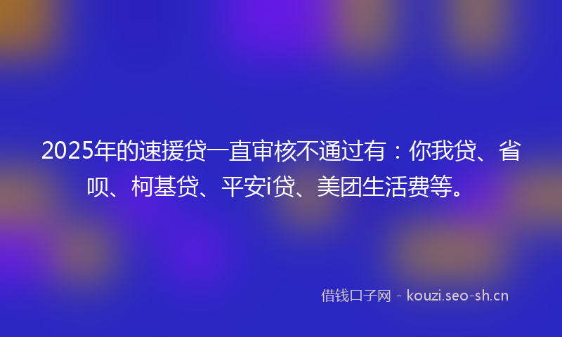 2025年的速援贷一直审核不通过有：你我贷、省呗、柯基贷、平安i贷、美团生活费等。