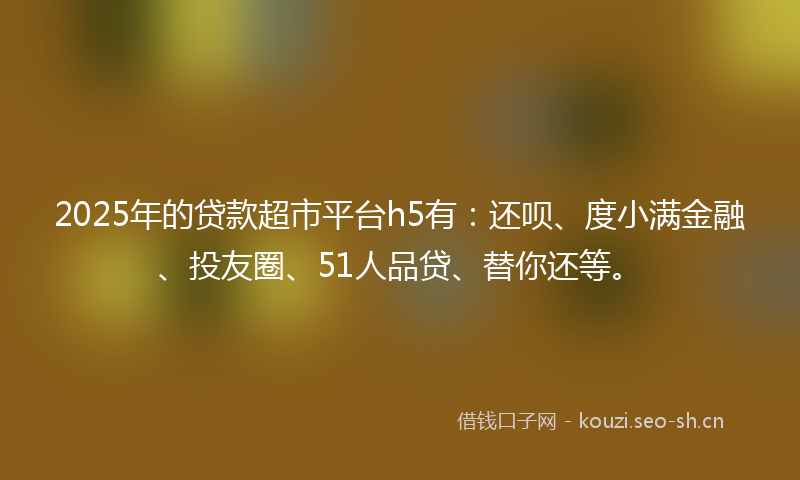 2025年的贷款超市平台h5有:还呗、度小满金融、投友圈、51人品贷、替你还等。