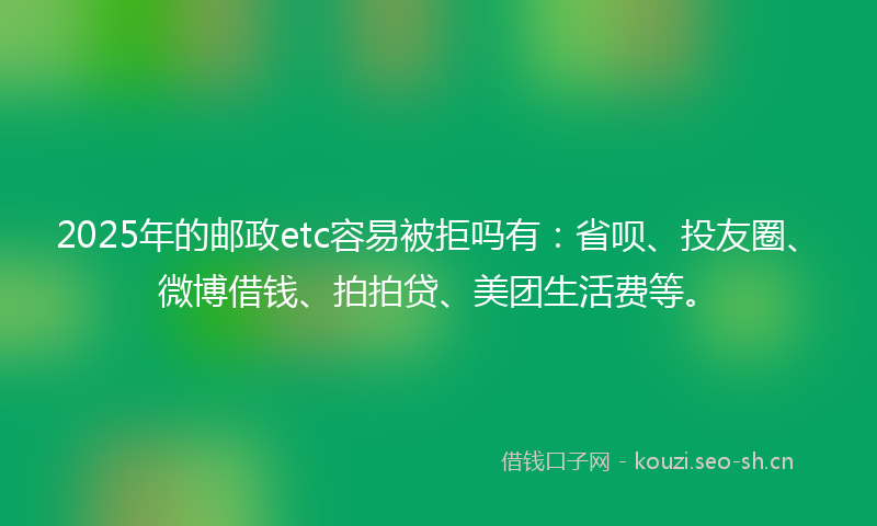 2025年的邮政etc容易被拒吗有：省呗、投友圈、微博借钱、拍拍贷、美团生活费等。