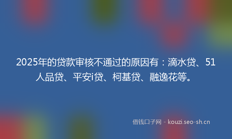 2025年的贷款审核不通过的原因有：滴水贷、51人品贷、平安i贷、柯基贷、融逸花等。