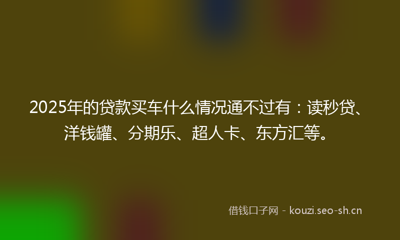 2025年的贷款买车什么情况通不过有：读秒贷、洋钱罐、分期乐、超人卡、东方汇等。