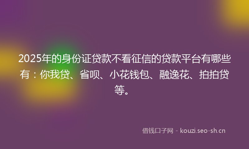 2025年的身份证贷款不看征信的贷款平台有哪些有：你我贷、省呗、小花钱包、融逸花、拍拍贷等。