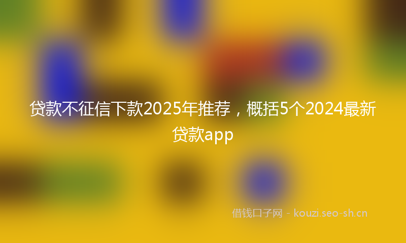 贷款不征信下款2025年推荐，概括5个2024最新贷款app