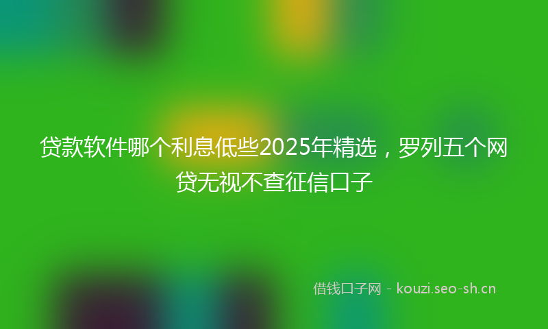 贷款软件哪个利息低些2025年精选，罗列五个网贷无视不查征信口子