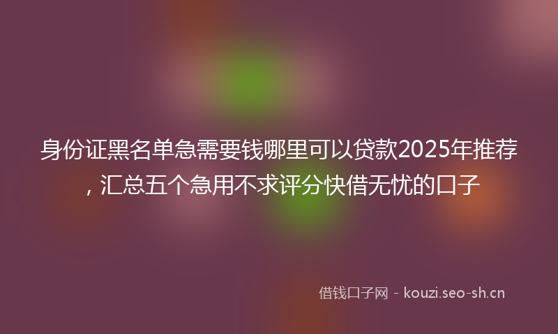 身份证黑名单急需要钱哪里可以贷款2025年推荐，汇总五个急用不求评分快借无忧的口子